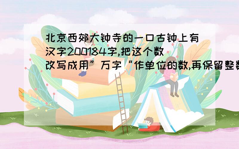 北京西郊大钟寺的一口古钟上有汉字200184字,把这个数改写成用”万字“作单位的数,再保留整数.