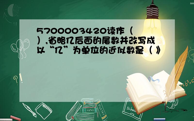 5700003420读作（ ）,省略亿后面的尾数并改写成以“亿”为单位的近似数是（ 》