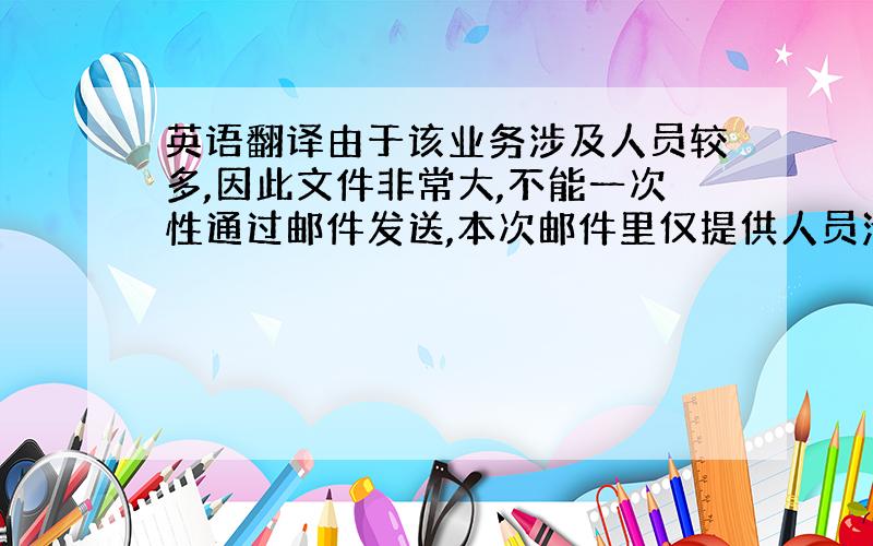 英语翻译由于该业务涉及人员较多,因此文件非常大,不能一次性通过邮件发送,本次邮件里仅提供人员清单.如需要具体材料,可以告