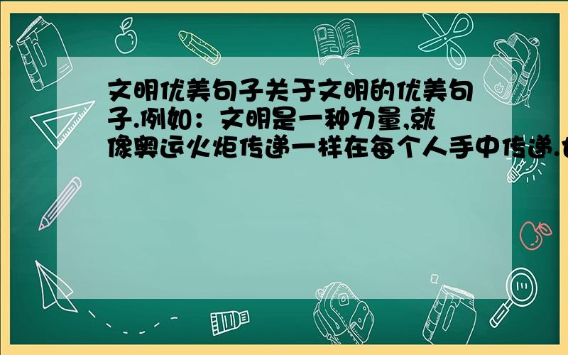 文明优美句子关于文明的优美句子.例如：文明是一种力量,就像奥运火炬传递一样在每个人手中传递.也能汇聚所有人的热情,更多的