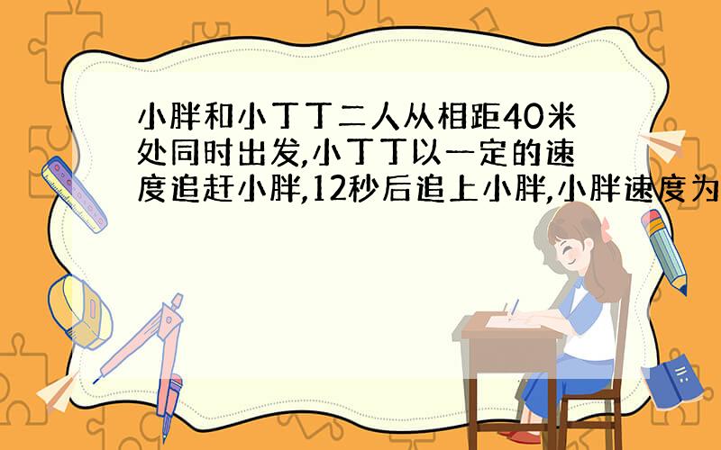 小胖和小丁丁二人从相距40米处同时出发,小丁丁以一定的速度追赶小胖,12秒后追上小胖,小胖速度为6米/秒