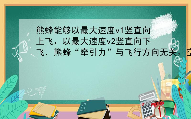 熊蜂能够以最大速度v1竖直向上飞，以最大速度v2竖直向下飞．熊蜂“牵引力”与飞行方向无关，空气阻力与熊蜂速度成正比，比例