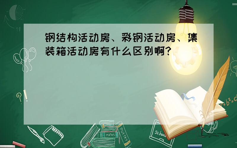 钢结构活动房、彩钢活动房、集装箱活动房有什么区别啊?