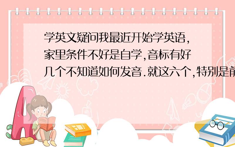 学英文疑问我最近开始学英语,家里条件不好是自学,音标有好几个不知道如何发音.就这六个,特别是前面三个,感觉听起来一样的.