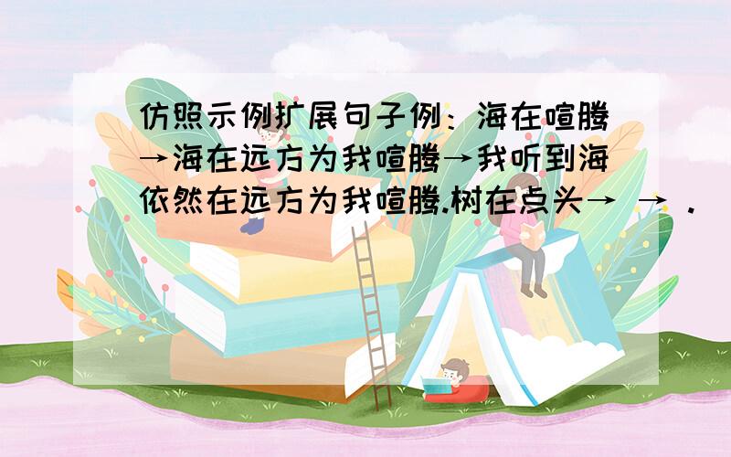 仿照示例扩展句子例：海在喧腾→海在远方为我喧腾→我听到海依然在远方为我喧腾.树在点头→ → .