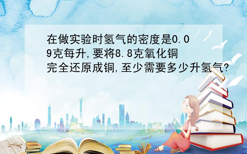 在做实验时氢气的密度是0.09克每升,要将8.8克氧化铜完全还原成铜,至少需要多少升氢气?