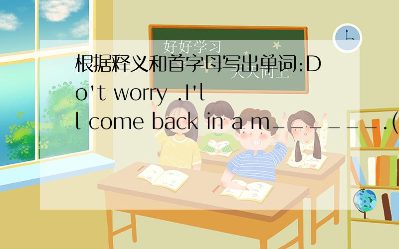 根据释义和首字母写出单词:Do't worry .I'll come back in a m______.(a very