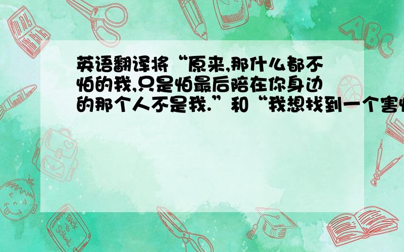 英语翻译将“原来,那什么都不怕的我,只是怕最后陪在你身边的那个人不是我.”和“我想找到一个害怕失去我的人.”翻译成英语!