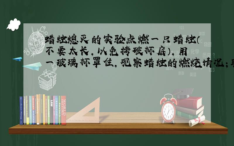 蜡烛熄灭的实验点燃一只蜡烛（不要太长,以免拷破杯底）,用一玻璃杯罩住,观察蜡烛的燃烧情况；取下玻璃杯,正放,向里面加入碳