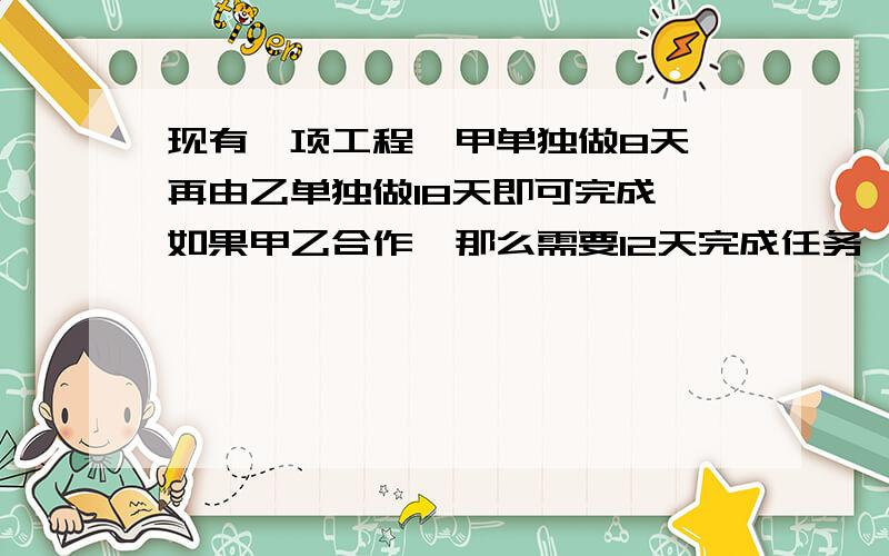 现有一项工程,甲单独做8天,再由乙单独做18天即可完成,如果甲乙合作,那么需要12天完成任务,现在由甲单独做