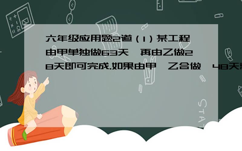 六年级应用题2道（1）某工程由甲单独做63天,再由乙做28天即可完成.如果由甲、乙合做,48天就可完成.现在甲先单独做4