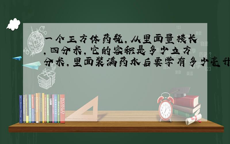 一个正方体药瓶,从里面量棱长,四分米,它的容积是多少立方分米,里面装满药水后要学有多少毫升?