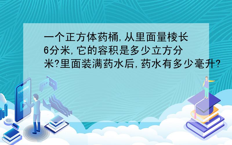 一个正方体药桶,从里面量棱长6分米,它的容积是多少立方分米?里面装满药水后,药水有多少毫升?