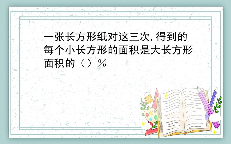 一张长方形纸对这三次,得到的每个小长方形的面积是大长方形面积的（）％