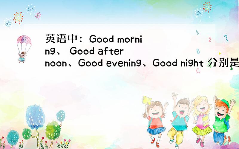 英语中：Good morning、 Good afternoon、Good evening、Good night 分别是