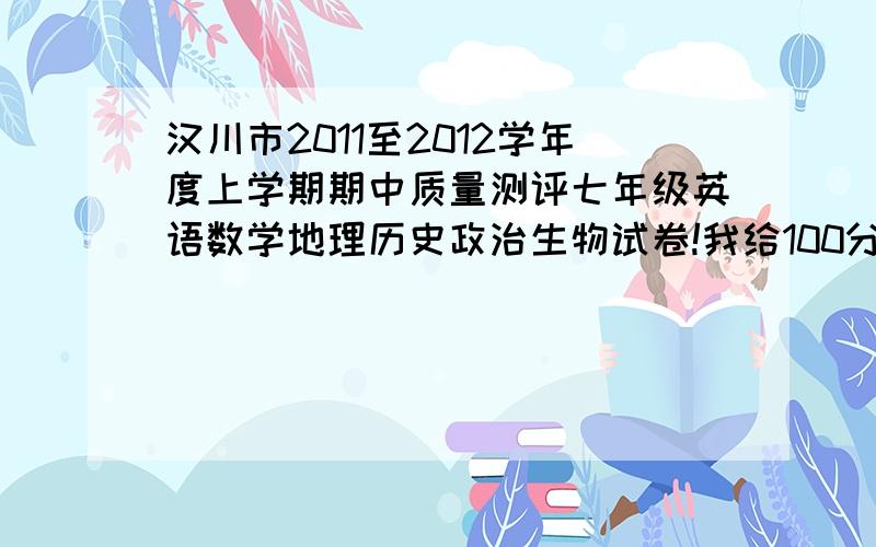 汉川市2011至2012学年度上学期期中质量测评七年级英语数学地理历史政治生物试卷!我给100分财富值,就怕没