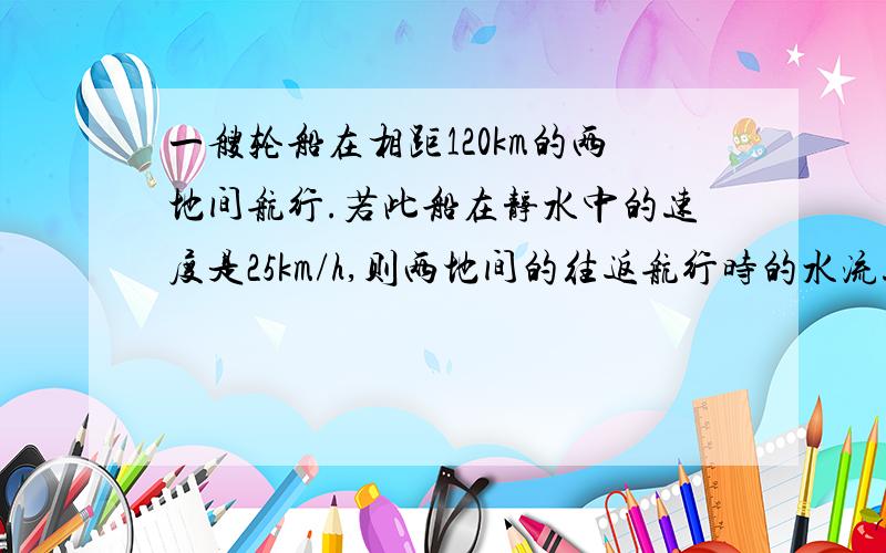 一艘轮船在相距120km的两地间航行.若此船在静水中的速度是25km/h,则两地间的往返航行时的水流速度是多少?在这个问