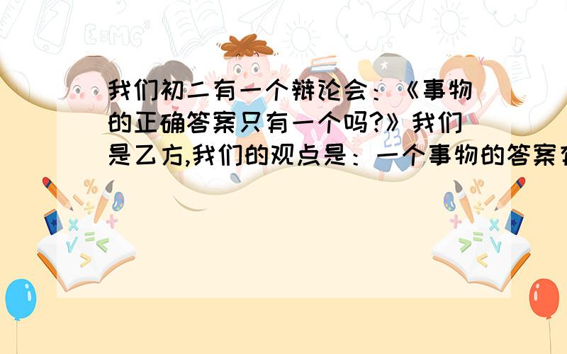 我们初二有一个辩论会：《事物的正确答案只有一个吗?》我们是乙方,我们的观点是：一个事物的答案有很多