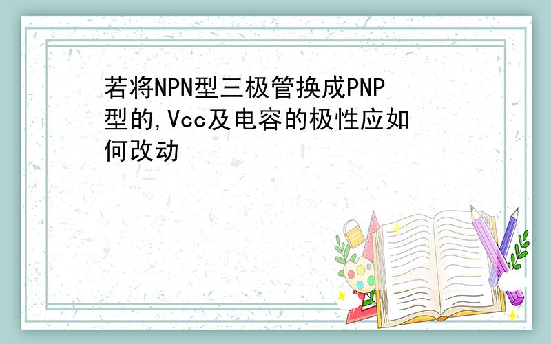 若将NPN型三极管换成PNP型的,Vcc及电容的极性应如何改动