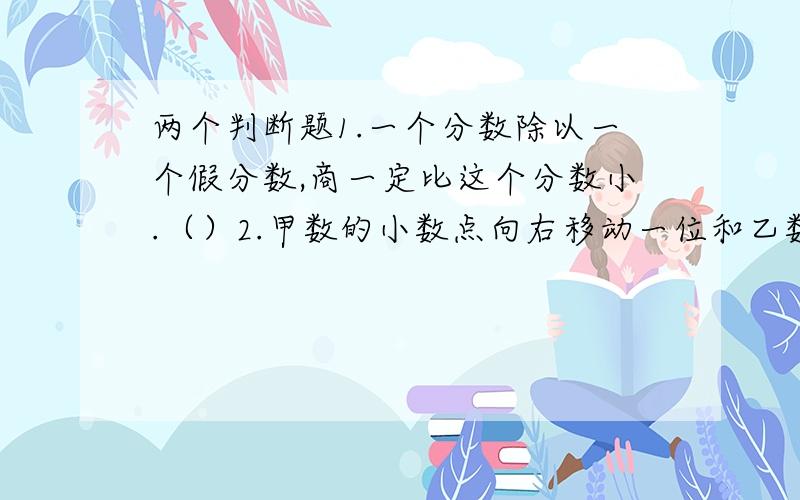 两个判断题1.一个分数除以一个假分数,商一定比这个分数小.（）2.甲数的小数点向右移动一位和乙数相等,则甲数比乙数少90