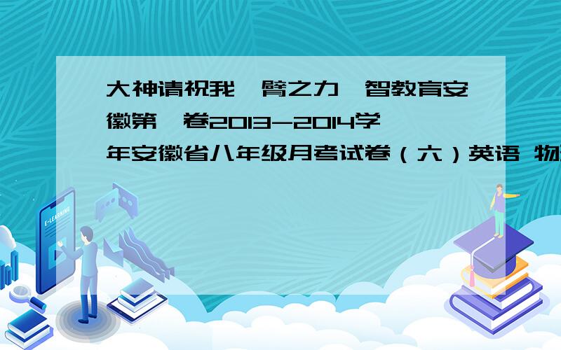 大神请祝我一臂之力皖智教育安徽第一卷2013-2014学年安徽省八年级月考试卷（六）英语 物理求你了，大神