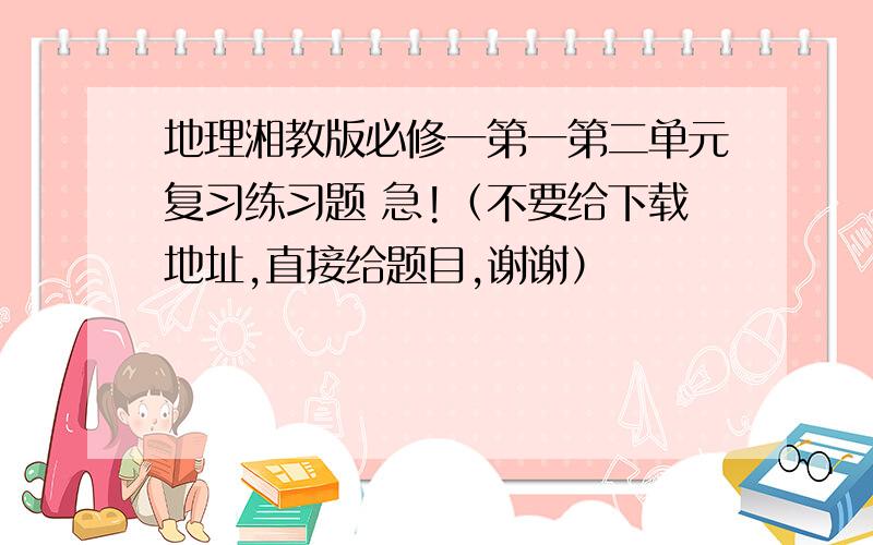 地理湘教版必修一第一第二单元复习练习题 急!（不要给下载地址,直接给题目,谢谢）