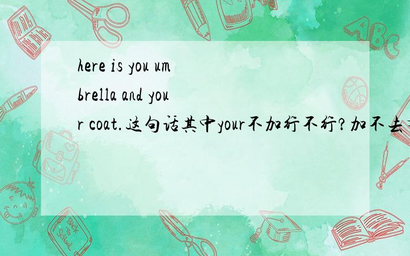 here is you umbrella and your coat.这句话其中your不加行不行?加不去有什么用,不加