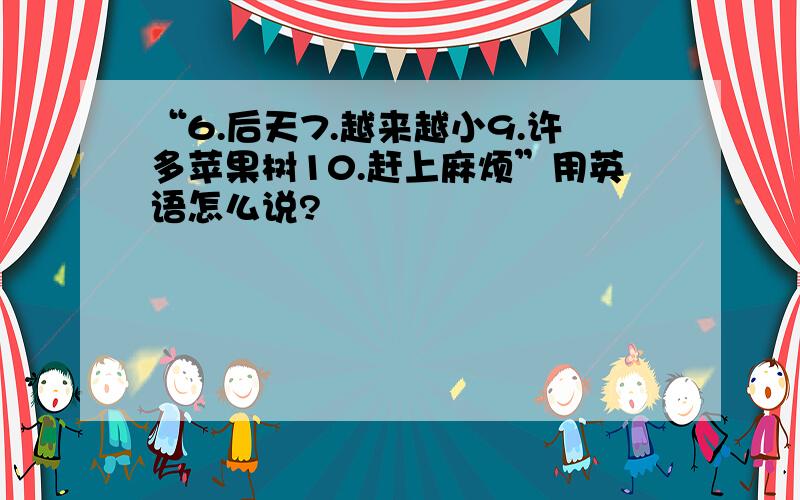 “6.后天7.越来越小9.许多苹果树10.赶上麻烦”用英语怎么说?