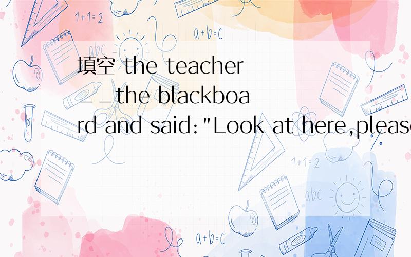 填空 the teacher__the blackboard and said: