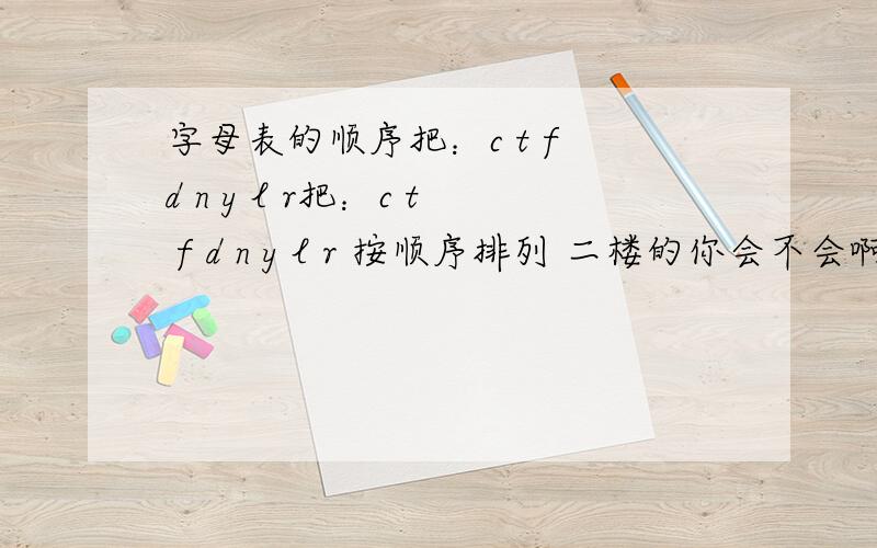 字母表的顺序把：c t f d n y l r把：c t f d n y l r 按顺序排列 二楼的你会不会啊