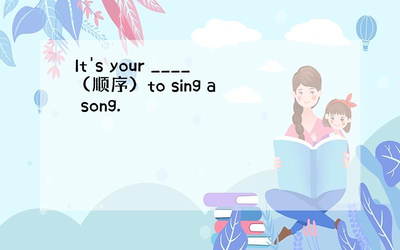 It's your ____ (顺序）to sing a song.