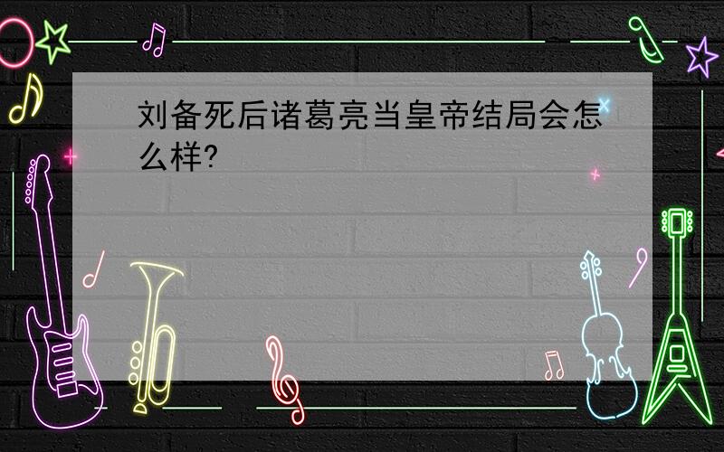 刘备死后诸葛亮当皇帝结局会怎么样?