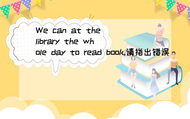 We can at the library the whole day to read book,请指出错误