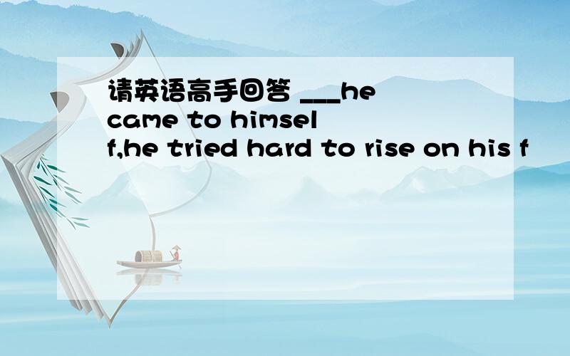 请英语高手回答 ___he came to himself,he tried hard to rise on his f