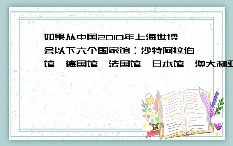 如果从中国2010年上海世博会以下六个国家馆：沙特阿拉伯馆、德国馆、法国馆、日本馆、澳大利亚馆和中国馆中任选三个参观（假