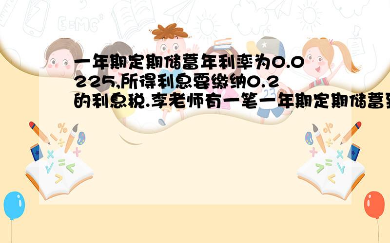 一年期定期储蓄年利率为0.0225,所得利息要缴纳0.2的利息税.李老师有一笔一年期定期储蓄到期纳税后所得利息405元,