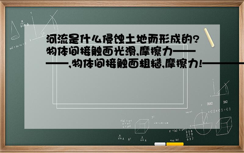 河流是什么侵蚀土地而形成的?物体间接触面光滑,摩擦力————,物体间接触面粗糙,摩擦力!————————.