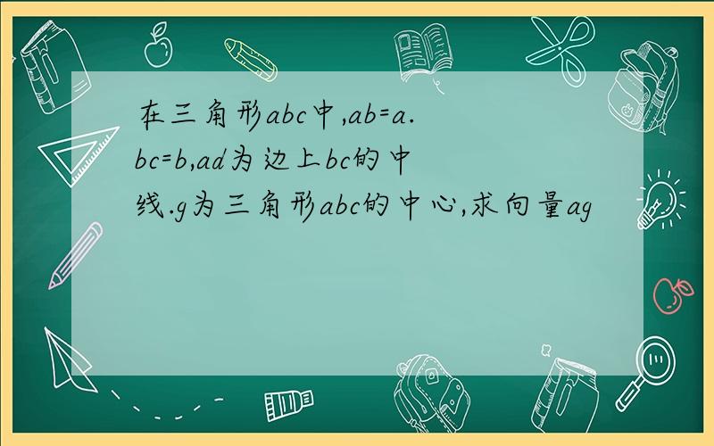 在三角形abc中,ab=a.bc=b,ad为边上bc的中线.g为三角形abc的中心,求向量ag