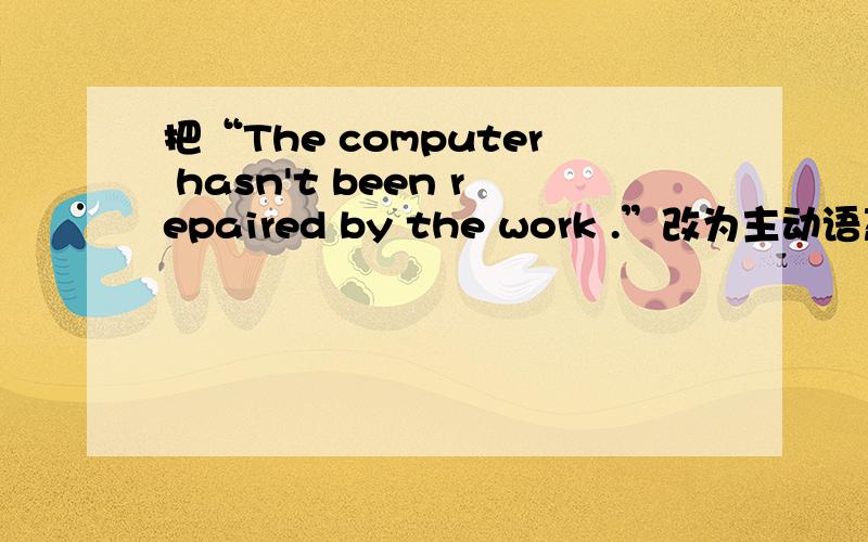 把“The computer hasn't been repaired by the work .”改为主动语态