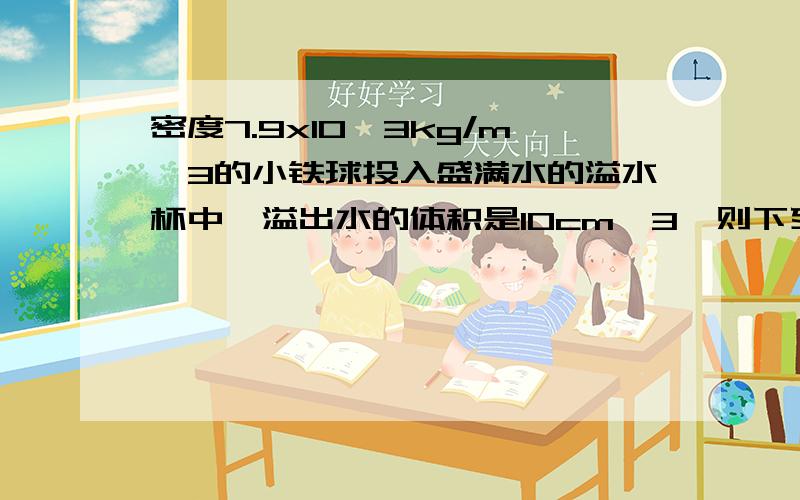 密度7.9x10^3kg/m^3的小铁球投入盛满水的溢水杯中,溢出水的体积是10cm^3,则下列说法中正确的是: