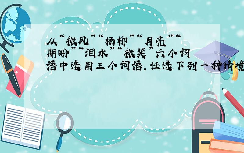 从“微风”“杨柳”“月亮”“期盼”“泪水”“微笑”六个词语中选用三个词语，任选下列一种情境，发挥想像，运用修辞手法，写一