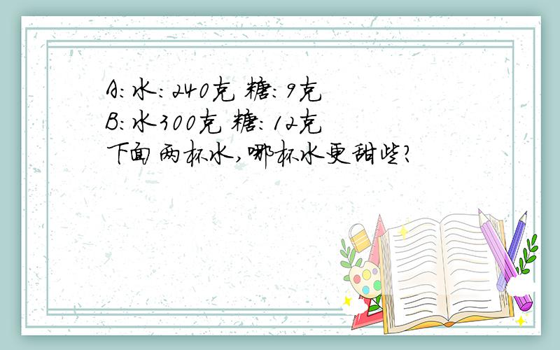 A：水：240克 糖：9克 B：水300克 糖：12克 下面两杯水,哪杯水更甜些?