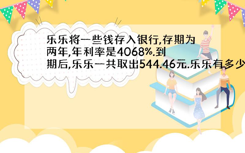 乐乐将一些钱存入银行,存期为两年,年利率是4068%.到期后,乐乐一共取出544.46元.乐乐有多少钱?