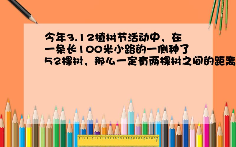 今年3.12植树节活动中，在一条长100米小路的一侧种了52棵树，那么一定有两棵树之间的距离不超过2m．______．（