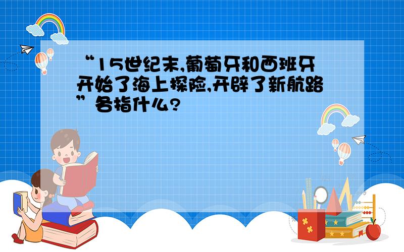 “15世纪末,葡萄牙和西班牙开始了海上探险,开辟了新航路”各指什么?