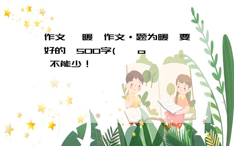 作文 《暖》作文·题为暖,要好的,500字( ⊙ o ⊙ 不能少！