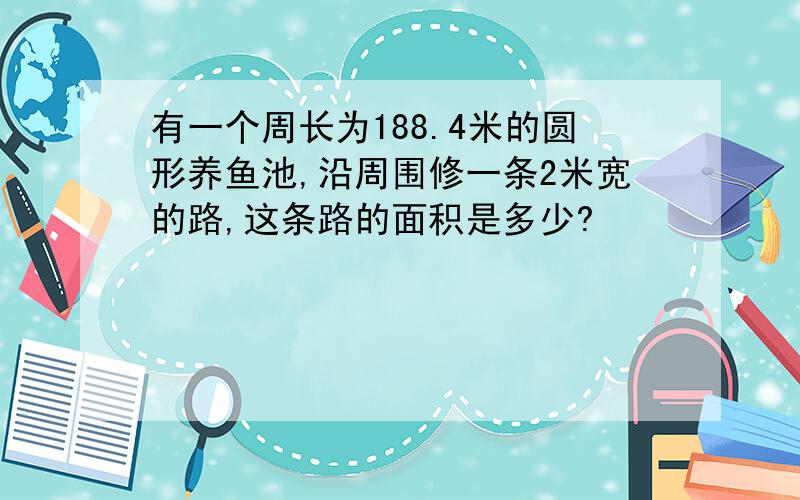 有一个周长为188.4米的圆形养鱼池,沿周围修一条2米宽的路,这条路的面积是多少?