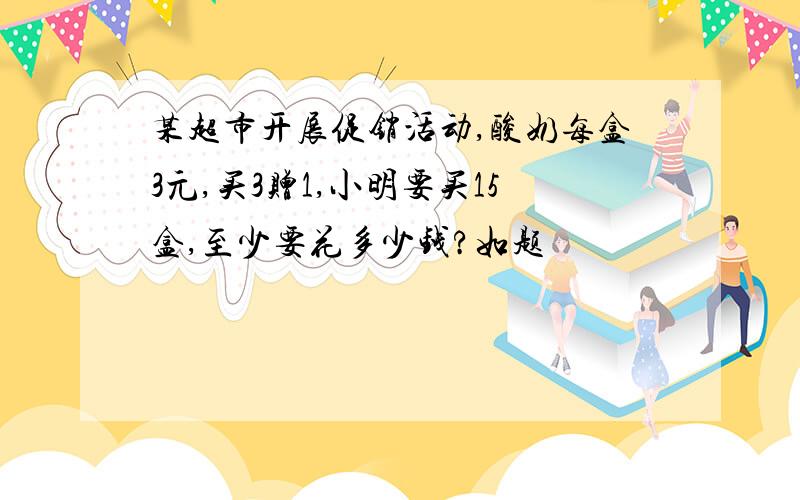 某超市开展促销活动,酸奶每盒3元,买3赠1,小明要买15盒,至少要花多少钱?如题