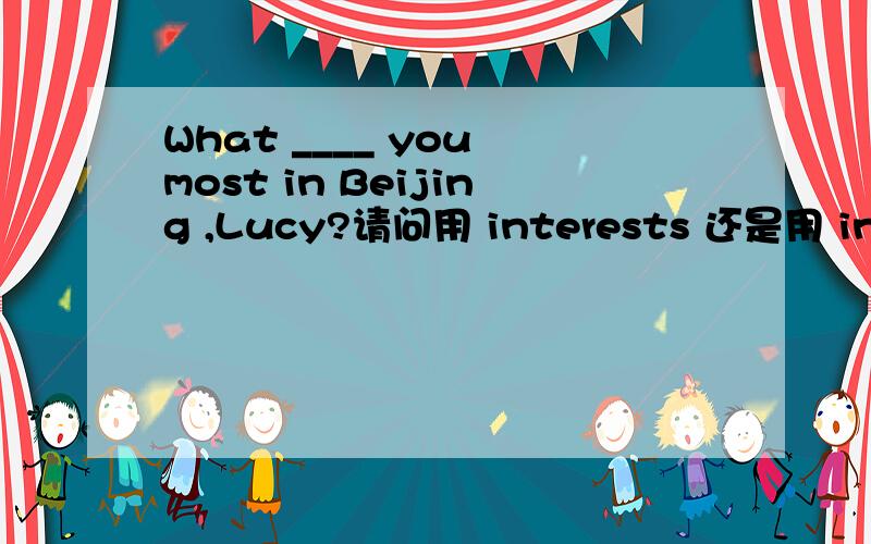 What ____ you most in Beijing ,Lucy?请问用 interests 还是用 intere