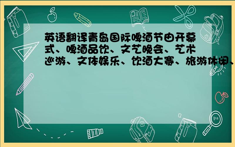 英语翻译青岛国际啤酒节由开幕式、啤酒品饮、文艺晚会、艺术巡游、文体娱乐、饮酒大赛、旅游休闲、经贸展览、闭幕式晚会等活动组